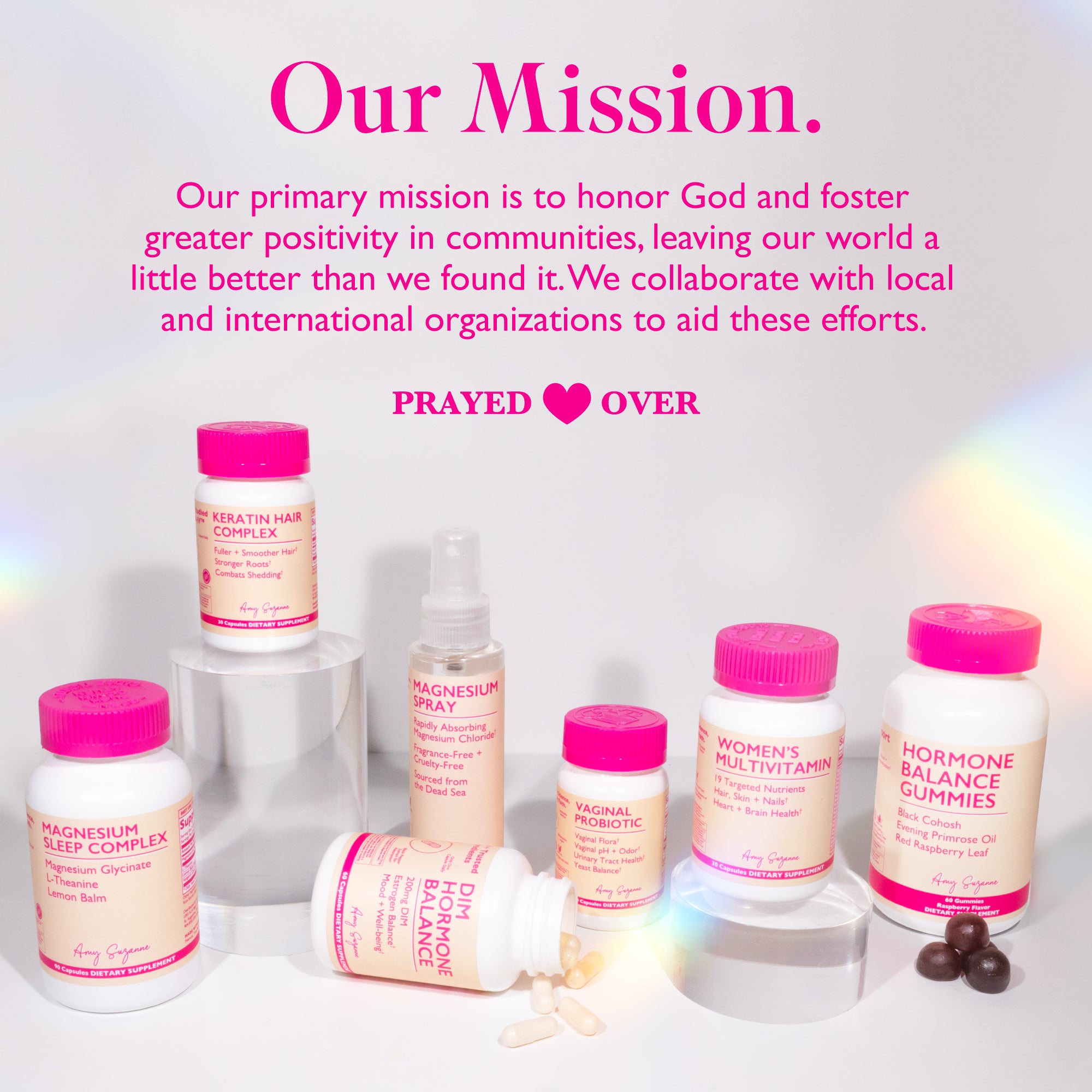 Assortment of Amy Suzanne products with capsules and gummies around the products. Our Mission - Our primary mission is to honor God and foster greater positivity in communities, leaving our world a little better than we found it. 